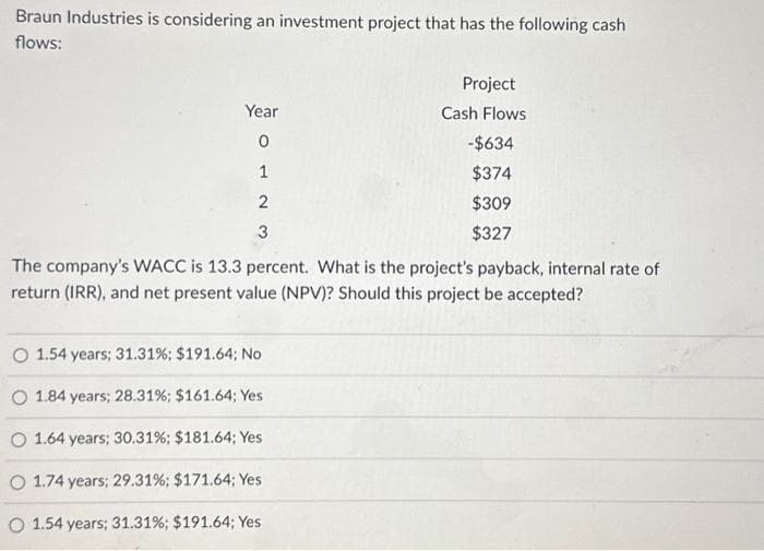 Braun Industries is considering an investment project that has the following cash
flows:
Year
0
1
2
3
Project
Cash Flows
-$634
$374
$309
$327
The company's WACC is 13.3 percent. What is the project's payback, internal rate of
return (IRR), and net present value (NPV)? Should this project be accepted?
O 1.54 years; 31.31% ; $191.64; No
O 1.84 years; 28.31% ; $161.64; Yes
O 1.64 years; 30.31% ; $181.64; Yes
O 1.74 years; 29.31% ; $171.64; Yes
O 1.54 years; 31.31% ; $191.64; Yes