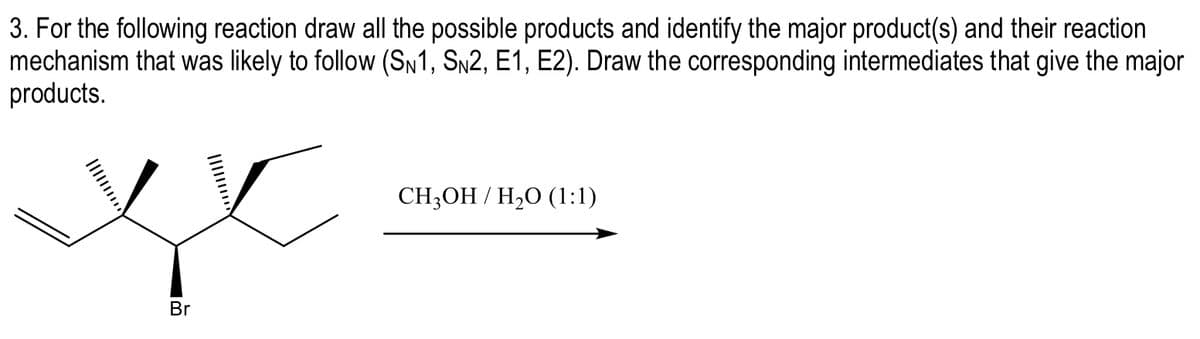 3. For the following reaction draw all the possible products and identify the major product(s) and their reaction
mechanism that was likely to follow (SN1, S№2, E1, E2). Draw the corresponding intermediates that give the major
products.
xx
Br
CH3OH / H₂O (1:1)