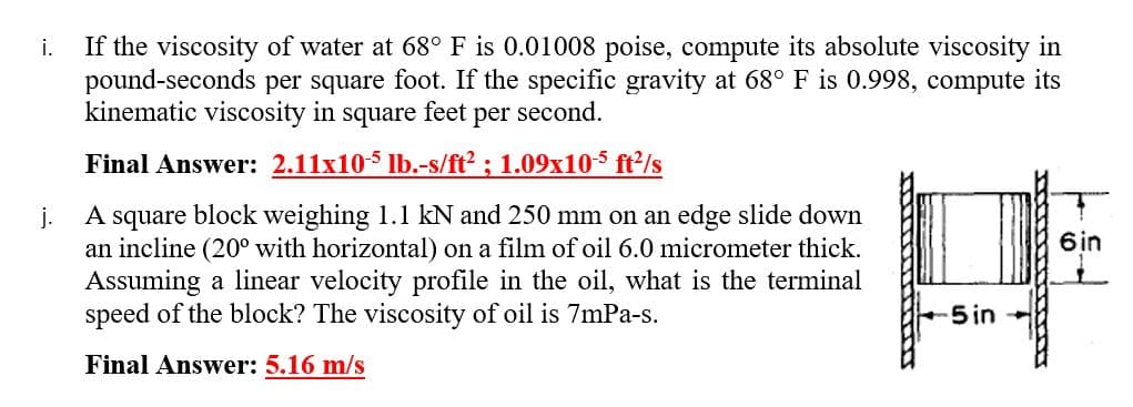 If the viscosity of water at 68° F is 0.01008 poise, compute its absolute viscosity in
pound-seconds per square foot. If the specific gravity at 68° F is 0.998, compute its
kinematic viscosity in square feet per second.
i.
Final Answer: 2.11x105 lb.-s/ft² ; 1.09x10-5 ft2/s
A square block weighing 1.1 kN and 250 mm on an edge slide down
j.
an incline (20° with horizontal) on a film of oil 6.0 micrometer thick.
Assuming a linear velocity profile in the oil, what is the terminal
speed of the block? The viscosity of oil is 7mPa-s.
6in
5in
Final Answer: 5.16 m/s
