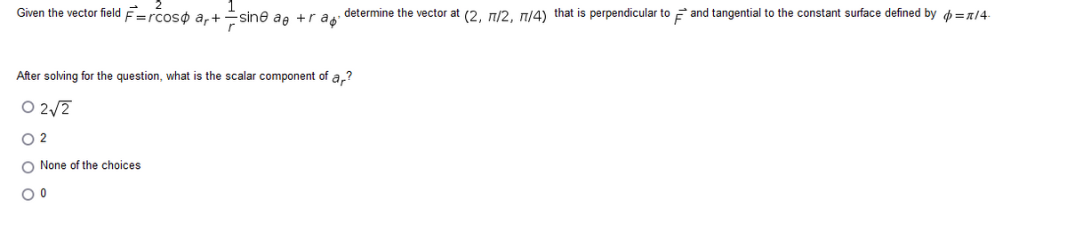 Given the vector field F=rcoso ar+sine ae +r a determine the vector at (2, 7/2, 77/4) that is perpendicular to and tangential to the constant surface defined by =/4
After solving for the question, what is the scalar component of ar?
02√2
O 2
O None of the choices
O 0