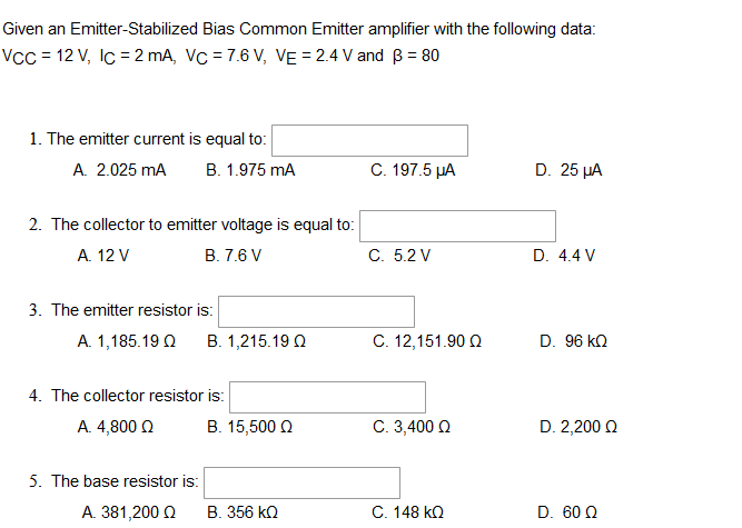 Given an Emitter-Stabilized Bias Common Emitter amplifier with the following data:
VCC = 12 V, Ic = 2 mA, Vc = 7.6 V, VE = 2.4 V and B = 80
1. The emitter current is equal to:
A. 2.025 mA B. 1.975 mA
C. 197.5 µA
D. 25 μA
2. The collector to emitter voltage is equal to:
A. 12 V
B. 7.6 V
C. 5.2 V
D. 4.4 V
3. The emitter resistor is:
A. 1,185.19 Q B. 1,215.19 Q
C. 12,151.90 Ω
D. 96 KQ
4. The collector resistor is:
Α. 4,800 Ω
Β. 15,500 Ω
C. 3,400 Ω
D. 2,200 Ω
5. The base resistor is:
Α. 381,200 Ω Β. 356 ΚΩ
C. 148 KQ
D. 60 Q