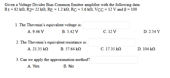 Given a Voltage Divider Bias Common Emitter amplifier with the following data:
R1 = 82 kQ, R2= 22 kQ, RE = 1.2 kQ, RC = 5.6 kQ, VCC = 12 V and ß = 100
1. The Thevenin's equivalent voltage is:
A. 9.46 V
B. 5.42 V
C. 12 V
2. The Thevenin's equivalent resistance is:
A. 21.35 ΚΩ Β. 57.64 ΚΩ
C. 17.35 ΚΩ
3. Can we apply the approximation method?
A. Yes
B. No
D. 2.54 V
D. 104 ΚΩ