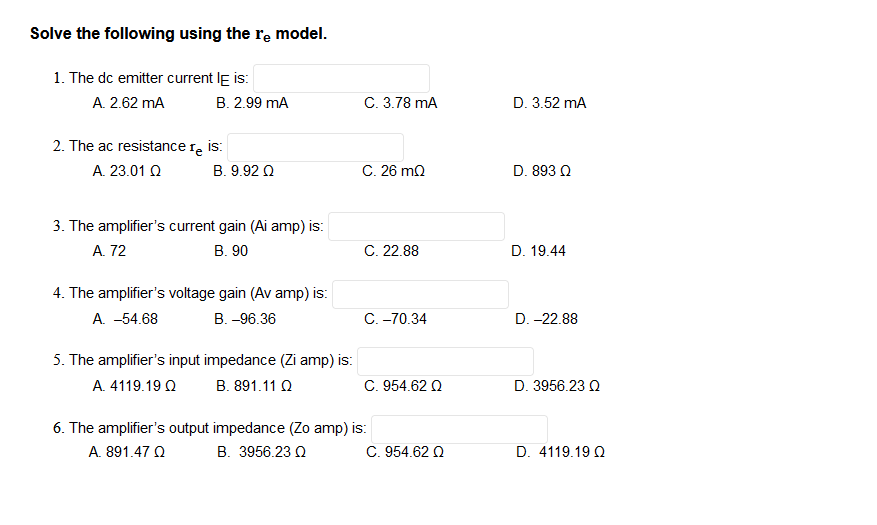 Solve the following using the re model.
1. The dc emitter current IE is:
A. 2.62 mA
B. 2.99 mA
2. The ac resistance re is:
Te
A. 23.01 Ω
Β. 9.92 Ω
3. The amplifier's current gain (Ai amp) is:
A. 72
B. 90
4. The amplifier's voltage gain (Av amp) is:
A. -54.68
B. -96.36
5. The amplifier's input impedance (Zi amp) is:
A. 4119.19 Ω
B. 891.11 Q
6. The amplifier's output impedance (Zo amp) is:
A. 891.47 Ω
Β. 3956.23 Ω
C. 3.78 mA
C. 26 mQ
C. 22.88
C.-70.34
C. 954.62 Q
C. 954.62 Q
D. 3.52 mA
D. 893 Q
D. 19.44
D. -22.88
D. 3956.23 Q
D. 4119.19 Q