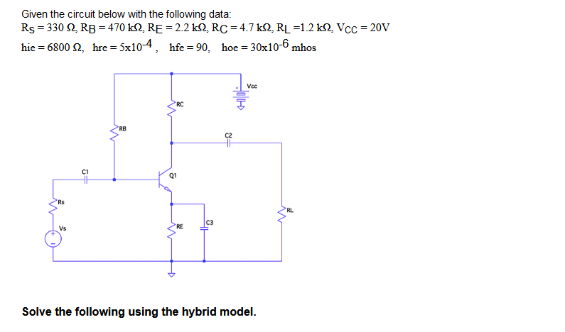 Given the circuit below with the following data:
Rs = 330 92, RB = 470 kn, RE = 2.2 kQ, RC = 4.7 kQ, RL =1.2 k2, Vcc=20V
hie = 6800 92, hre= 5x10-4,
hfe=90, hoe = 30x10-6 mhos
Vcc
RC
RB
Rs
5+
Q1
=
C3
RE
Vs
Solve the following using the hybrid model.
RL