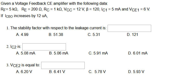 Given a Voltage Feedback CE amplifier with the following data:
RF= 5 KQ, RE = 200 Q, Rc = 1 kQ, VCC = 12 V, B = 120, IC1 = 5 mA and VCE1 = 6 V.
If ICBO increases by 12 uA,
1. The stability factor with respect to the leakage current is:
A. 4.99
B. 51.38
C. 5.31
D. 121
2. IC2 is:
A. 5.08 mA
B. 5.06 mA
C. 5.91 mA
D. 6.01 mA
3. VCE2 is equal to:
A. 6.20 V
B. 6.41 V
C. 5.78 V
D. 5.93 V