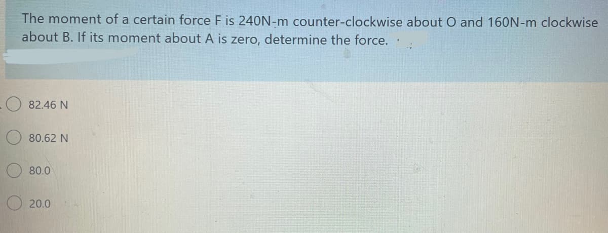 The moment of a certain force F is 240N-m counter-clockwise about O and 160N-m clockwise
about B. If its moment about A is zero, determine the force.
82.46 N
80.62 N
80.0
20.0

