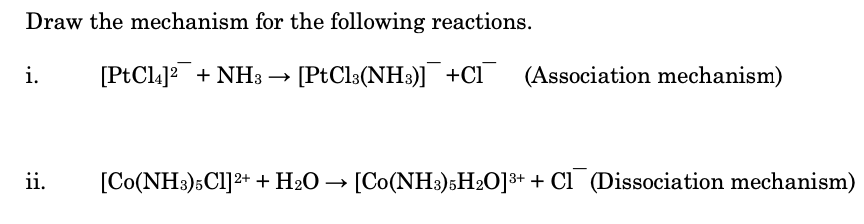 Draw the mechanism for the following reactions.
i.
[PtCla]? + NH3 → [PtCl3(NH3)] +Cl¯
(Association mechanism)
ii.
[Co(NH3)5Cl]2+ + H2O → [Co(NH3)5H2O]3+ + Cl (Dissociation mechanism)
