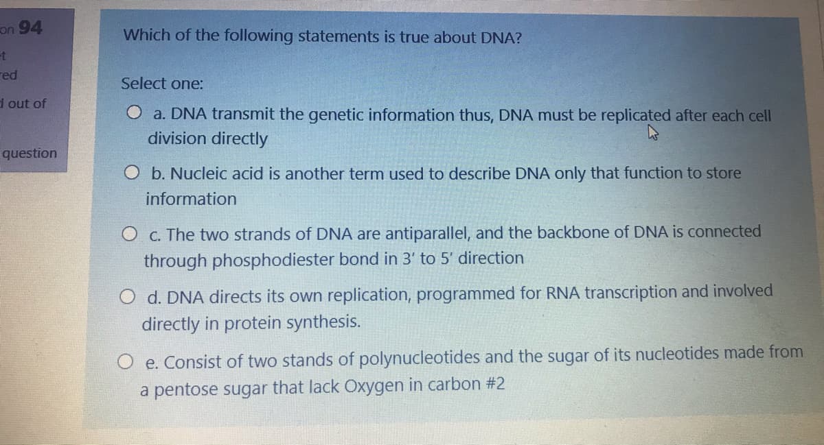 on 94
Which of the following statements is true about DNA?
et
red
Select one:
d out of
O a. DNA transmit the genetic information thus, DNA must be replicated after each cell
division directly
question
O b. Nucleic acid is another term used to describe DNA only that function to store
information
O c. The two strands of DNA are antiparallel, and the backbone of DNA is connected
through phosphodiester bond in 3' to 5' direction
d. DNA directs its own replication, programmed for RNA transcription and involved
directly in protein synthesis.
O e. Consist of two stands of polynucleotides and the sugar of its nucleotides made from
a pentose sugar that lack Oxygen in carbon #2
