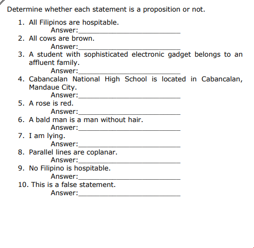 Determine whether each statement is a proposition or not.
1. All Filipinos are hospitable.
Answer:
2. All cows are brown.
Answer:
3. A student with sophisticated electronic gadget belongs to an
affluent family.
Answer:
4. Cabancalan National High School is located in Cabancalan,
Mandaue City.
Answer:
5. A rose is red.
Answer:
6. A bald man is a man without hair.
Answer:
7. I am lying.
Answer:
8. Parallel lines are coplanar.
Answer:
9. No Filipino is hospitable.
Answer:
10. This is a false statement.
Answer:

