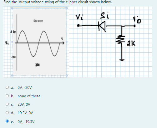 Find the output voltage swing of the clipper circuit shown below.
Vi
si
to
Sne wave
太
+知
Vi
2K
-24
О а. OV, -20V
O b. none of these
O. 20V, OV
O d. 19.3V, oV
e. OV, -19.3V
