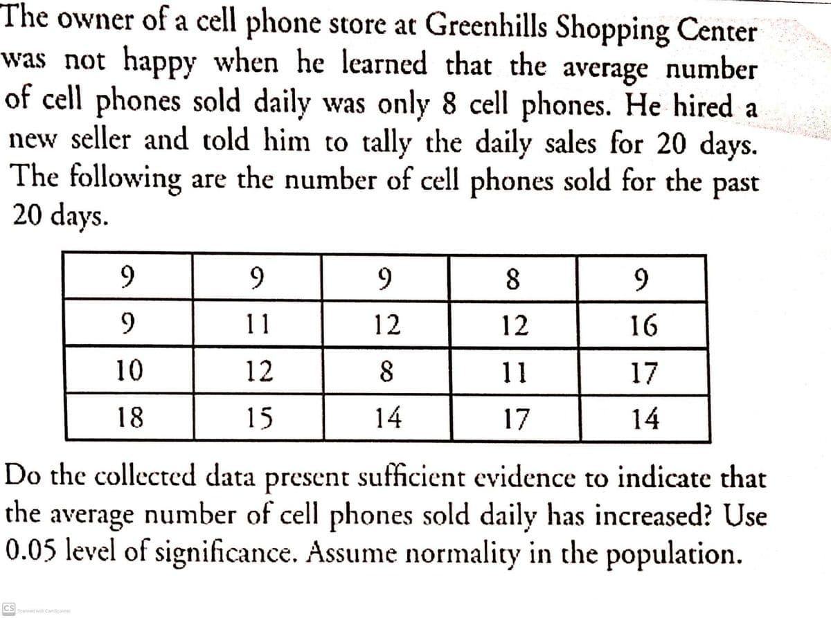 The owner of a cell phone store at Greenhills Shopping Center
was not happy when he learned that the average number
of cell phones sold daily was only 8 cell phones. He hired a
new seller and told him to tally the daily sales for 20 days.
The following are the number of cell phones sold for the past
20 days.
9.
9
11
12
12
16
10
12
8
11
17
18
15
14
17
14
Do the collected data present sufficient evidence to indicate that
the average number of cell phones sold daily has increased? Use
0.05 level of significance. Assume normality in the population.
CS
Scanned with CamScanner
