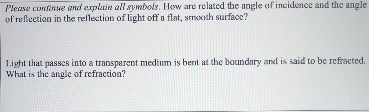 Please continue and explain all symbols. How are related the angle of incidence and the angle
of reflection in the reflection of light off a flat, smooth surface?
Light that passes into a transparent medium is bent at the boundary and is said to be refracted.
What is the angle of refraction?
