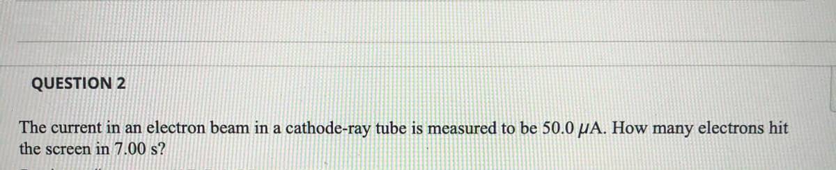 QUESTION 2
The current in an electron beam in a cathode-ray tube is measured to be 50.0 µA. How many electrons hit
the screen in 7.00 s?
