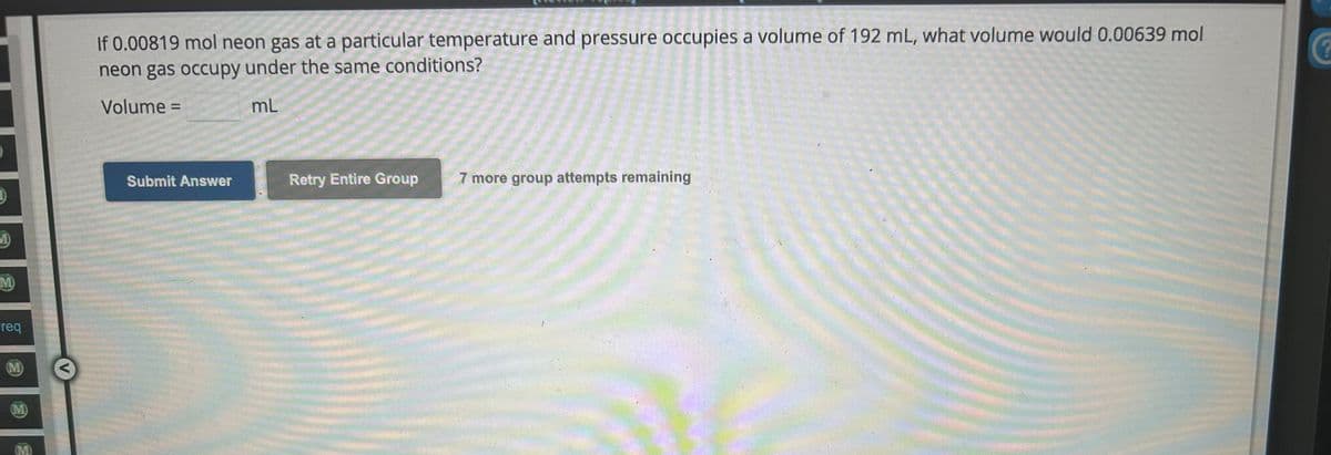 D
M
M)
req
(M)
(M)
(M)
If 0.00819 mol neon gas at a particular temperature and pressure occupies a volume of 192 mL, what volume would 0.00639 mol
neon gas occupy under the same conditions?
Volume =
mL
Submit Answer
Retry Entire Group
7 more group attempts remaining