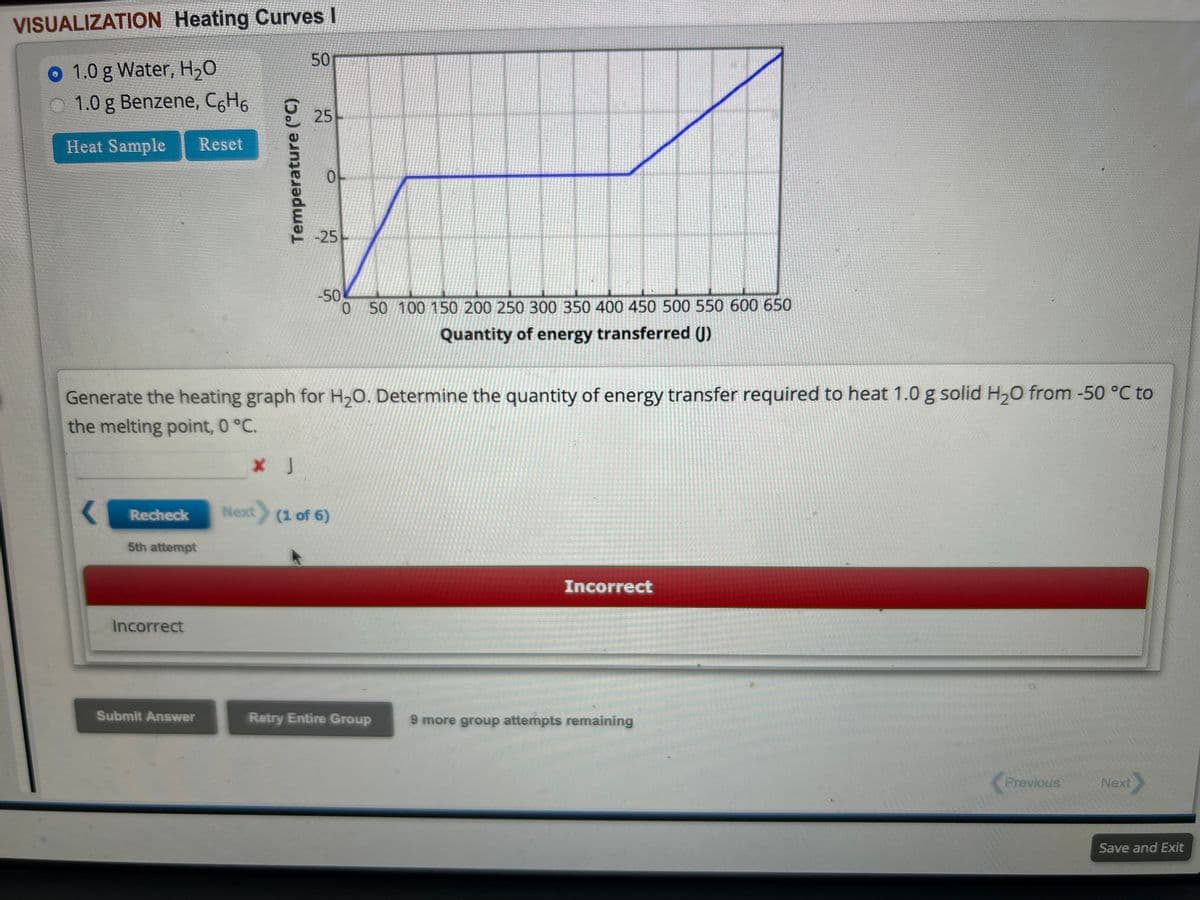 VISUALIZATION Heating Curves I
o 1.0 g Water, H₂O
1.0 g Benzene, C6H6
Heat Sample Reset
Recheck
5th attempt
Incorrect
Temperature (°C)
Submit Answer
50
25
Generate the heating graph for H₂O. Determine the quantity of energy transfer required to heat 1.0 g solid H₂0 from -50 °C to
the melting point, 0 °C.
* J
0
-25
-50
0 50 100 150 200 250 300 350 400 450 500 550 600 650
Quantity of energy transferred (J)
Next (1 of 6)
Retry Entire Group
Incorrect
9 more group attempts remaining
Previous
Next
Save and Exit