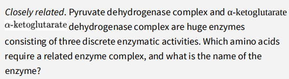 Closely related. Pyruvate dehydrogenase complex and a-ketoglutarate
a-ketoglutarate dehydrogenase complex are huge enzymes
consisting of three discrete enzymatic activities. Which amino acids
require a related enzyme complex, and what is the name of the
enzyme?
