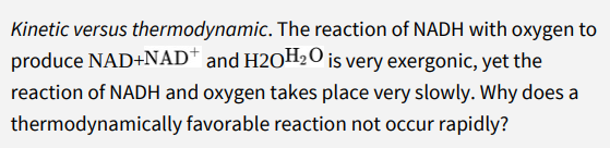 Kinetic versus thermodynamic. The reaction of NADH with oxygen to
produce NAD+NAD* and H2OH2O is very exergonic, yet the
reaction of NADH and oxygen takes place very slowly. Why does a
thermodynamically favorable reaction not occur rapidly?
