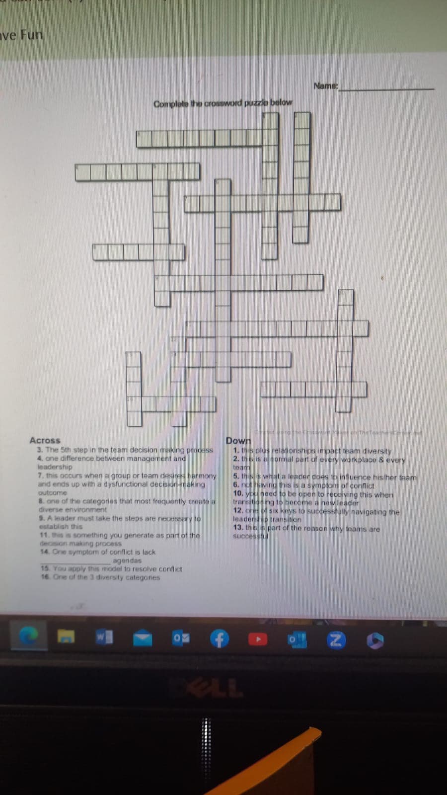 ve Fun
Complete the crossword puzzle below
Across
3. The 5th step in the team decision making process
4. one difference between management and
leadership
7. this occurs when a group or team desires harmony
and ends up with a dysfunctional decision-making
outcome
8. one of the categories that most frequently create a
diverse environment
9. A leader must take the steps are necessary to
establish this
11. this is something you generate as part of the
decision making process
14. One symptom of conflict is lack
agendas
15. You apply this model to resolve conflict
16. One of the 3 diversity categories.
inge
Name:
MTAND
Down
1. this plius relationships impact team diversity
2. is a normal part of every workplace & every
team
5. this is what a leader does to influence his her team
6. not having this is a symptom of conflict
10. you need to be open to receiving this when
transitioning to become a new leader
12. one of six keys to successfully navigating the
leadership transition
13. this part of the reason why teams are
successfu