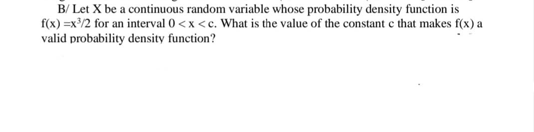 B/ Let X be a continuous random variable whose probability density function is
f(x) =x3/2 for an interval 0 <x<c. What is the value of the constant c that makes f(x) a
valid probability density function?
