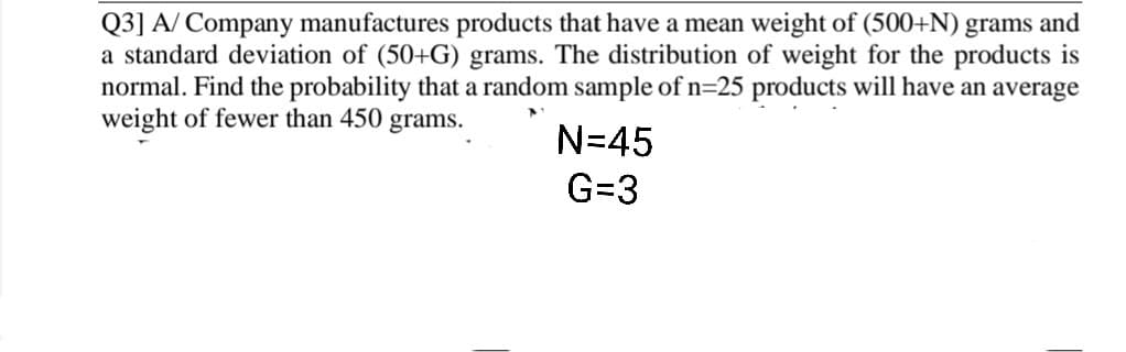 Q3] A/ Company manufactures products that have a mean weight of (500+N) grams and
a standard deviation of (50+G) grams. The distribution of weight for the products is
normal. Find the probability that a random sample ofn=25 products will have an average
weight of fewer than 450 grams.
N=45
G=3
