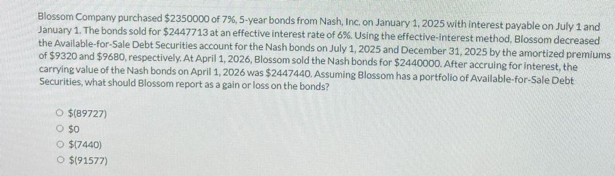 Blossom Company purchased $2350000 of 7 %, 5-year bonds from Nash, Inc. on January 1, 2025 with interest payable on July 1 and
January 1. The bonds sold for $2447713 at an effective interest rate of 6%. Using the effective-Interest method, Blossom decreased
the Available-for-Sale Debt Securities account for the Nash bonds on July 1, 2025 and December 31, 2025 by the amortized premiums
of $9320 and $9680, respectively. At April 1, 2026, Blossom sold the Nash bonds for $2440000. After accruing for interest, the
carrying value of the Nash bonds on April 1, 2026 was $2447440. Assuming Blossom has a portfolio of Available-for-Sale Debt
Securities, what should Blossom report as a gain or loss on the bonds?
O $(89727)
○ $0
O $(7440)
O $(91577)