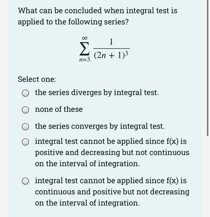 What can be concluded when integral test is
applied to the following series?
1
(2n + 1)3
n=3
Select one:
the series diverges by integral test.
none of these
the series converges by integral test.
integral test cannot be applied since f(x) is
positive and decreasing but not continuous
on the interval of integration.
integral test cannot be applied since f(x) is
continuous and positive but not decreasing
on the interval of integration.
