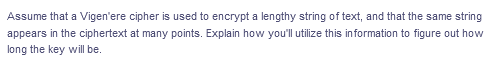 Assume that a Vigen'ere cipher is used to encrypt a lengthy string of text, and that the same string
appears in the ciphertext at many points. Explain how you'll utilize this in formation to figure out how
long the key will be.
