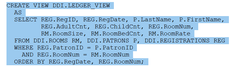 CREATE VIEW DDI. LEDGER VIEW
AS
SELECT REG. RegID, REG.RegDate, P.LastName, P.FirstName,
REG.AdultCnt, REG.ChildCnt, REG. RoomNum,
RM. RoomSize, RM. RoomBedCnt, RM. RoomRate
FROM DDI. ROOMS RM, DDI. PATRONS P, DDI.REGISTRATIONS REG
WHERE REG. PatronID
P. PatronID
AND REG. RoomNum
RM. RoomNum
ORDER BY REG.RegDate, REG. RoomNum;
=
=