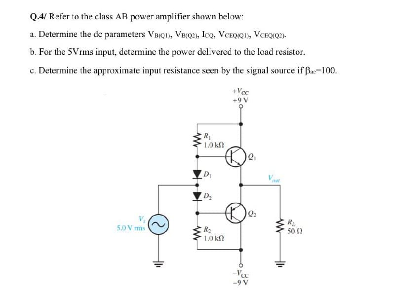 Q.4/ Refer to the class AB power amplifier shown below:
a. Determine the de parameters VBQ1), VB(Q2), IcQ, VCEQ(QI), VCEQ(Q2).
b. For the 5Vrms input, determine the power delivered to the load resistor.
c. Determine the approximate input resistance seen by the signal source if Bac=100.
+Vcc
+9 V
R
1.0 kn
D
Vout
O D2
R
50 2
R2
1.0 k
5.0 V ms
--Vcc
-9 V
