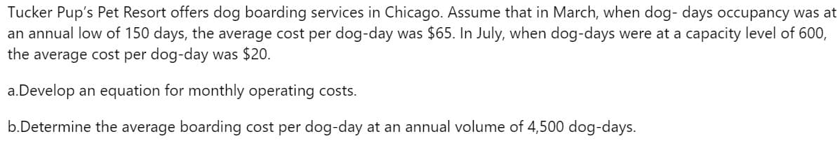 Tucker Pup's Pet Resort offers dog boarding services in Chicago. Assume that in March, when dog- days occupancy was at
an annual low of 150 days, the average cost per dog-day was $65. In July, when dog-days were at a capacity level of 600,
the average cost per dog-day was $20.
a. Develop an equation for monthly operating costs.
b.Determine the average boarding cost per dog-day at an annual volume of 4,500 dog-days.