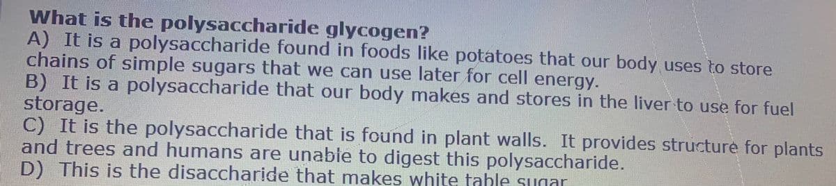 What is the polysaccharide glycogen?
A) It is a polysaccharide found in foods like potatoes that our body uses to store
chains of simple sugars that we can use later for cell energy.
B) It is a polysaccharide that our body makes and stores in the liver to use for fuel
storage.
C) It is the polysaccharide that is found in plant walls. It provides structure for plants
and trees and humans are unable to digest this polysaccharide.
D) This is the disaccharide that makes white tahle sunar
