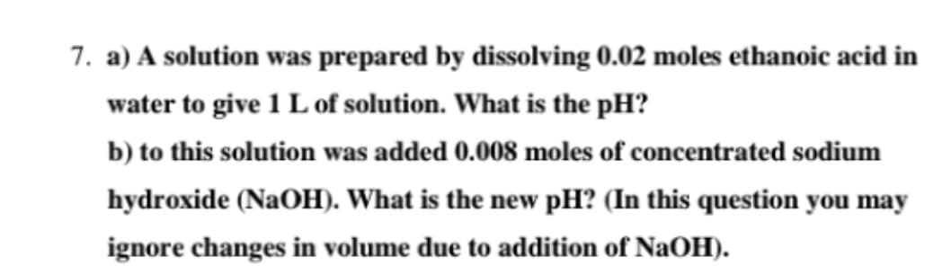 7. a) A solution was prepared by dissolving 0.02 moles ethanoic acid in
water to give 1 L of solution. What is the pH?
b) to this solution was added 0.008 moles of concentrated sodium
hydroxide (NaOH). What is the new pH? (In this question you may
ignore changes in volume due to addition of NaOH).
