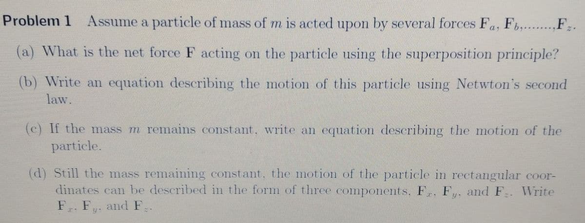 Problem 1 Assume a particle of mass of m is acted upon by several forces Fa, F,....,F;.
(a) What is the net force F acting on the particle using the superposition principle?
(b) Write an equation describing the motion of this particle using Netwton's second
law.
(c) If the mass m remains constant. write an equation describing the motion of the
particle.
(d) Still the mass remaining constant, the motion of the particle in rectangular coor-
dinates can be described in the form of three components. F,, F,. and F. WVrite
F. F,. and F.
