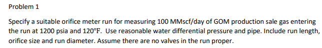 Problem 1
Specify a suitable orifice meter run for measuring 100 MMscf/day of GOM production sale gas entering
the run at 1200 psia and 120°F. Use reasonable water differential pressure and pipe. Include run length,
orifice size and run diameter. Assume there are no valves in the run proper.
