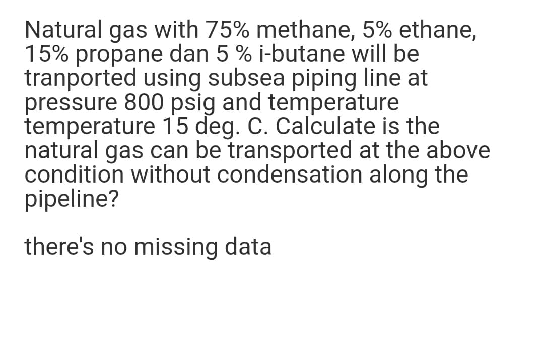 Natural gas with 75% methane, 5% ethane,
15% propane dan 5 % i-butane will be
tranported using subsea piping line at
pressure 800 psig and temperature
temperature 15 deg. C. Calculate is the
natural gas can be transported at the above
condition without condensation along the
pipeline?
there's no missing data
