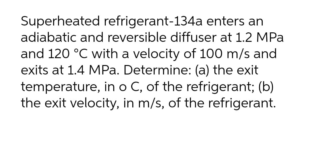 Superheated refrigerant-134a enters an
adiabatic and reversible diffuser at 1.2 MPa
and 120 °C with a velocity of 100 m/s and
exits at 1.4 MPa. Determine: (a) the exit
temperature, in o C, of the refrigerant; (b)
the exit velocity, in m/s, of the refrigerant.
