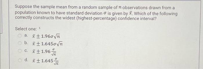 Suppose the sample mean from a random sample of n observations drawn from a
population known to have standard deviation o is given by i, Which of the following
correctly constructs the widest (highest-percentage) confidence interval?
Select one:
a. i+1.96oVn
O b. it1.645ovn
O C. i+1.96
o d. it1.645
え士
