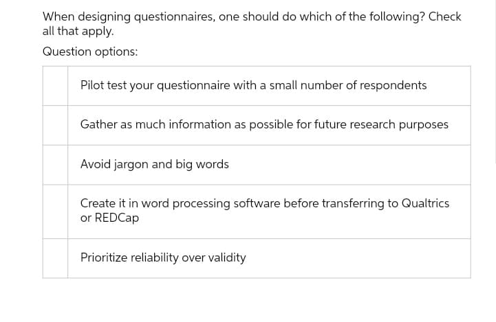 When designing questionnaires, one should do which of the following? Check
all that apply.
Question options:
Pilot test your questionnaire with a small number of respondents
Gather as much information as possible for future research purposes
Avoid jargon and big words
Create it in word processing software before transferring to Qualtrics
or REDCap
Prioritize reliability over validity

