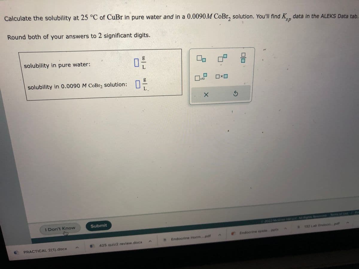Calculate the solubility at 25 °C of CuBr in pure water and in a 0.0090M CoBr, solution. You'll find K data in the ALEKS Data tab.
Round both of your answers to 2 significant digits.
solubility in pure water:
solubility in 0.0090 M CoBr₂ solution:
I Don't Know
PRACTICAL 2(1).docx
Submit
g
L
0 --
L
425 quiz2 review.docx
00
x10
X
Endocrine Horm....pdf
ロ×ロ
5
号
a Endocrine syste pptx
132 Lab Endoon pdf