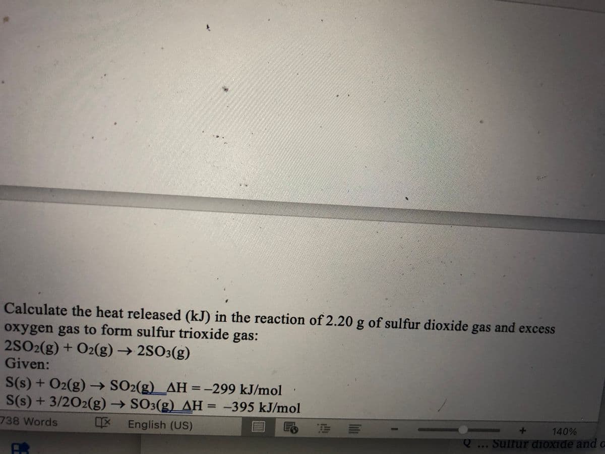 Calculate the heat released (kJ) in the reaction of 2.20 g of sulfur dioxide gas and excess
oxygen gas to form sulfur trioxide gas:
2SO2(g) + O2(g) → 2SO3(g)
Given:
S(s) + O₂(g) → SO2(g)__AH = -299 kJ/mol
S(s) + 3/2O2(g) → SO3(g) AH = -395 kJ/mol
IX English (US)
738 Words
=
rea
-
140%
Q... Sulfur dioxide and o
