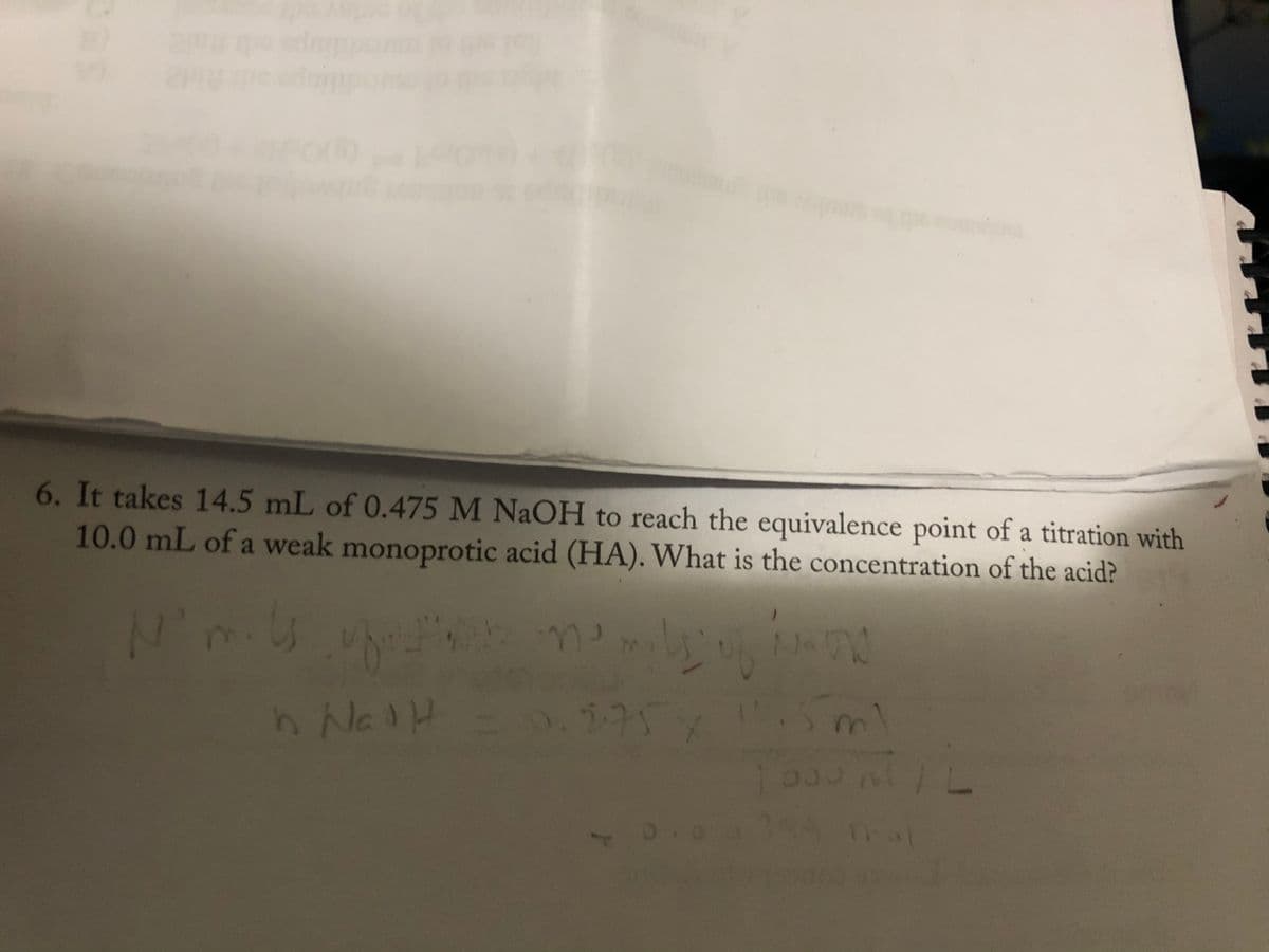 6. It takes 14.5 mL of 0.475 M NaOH to reach the equivalence point of a titration with
10.0 mL of a weak monoprotic acid (HA). What is the concentration of the acid?
N-
11.5m)
I'mils of memili
0.175x
h Nad H
n
0.0
1000 ml | L