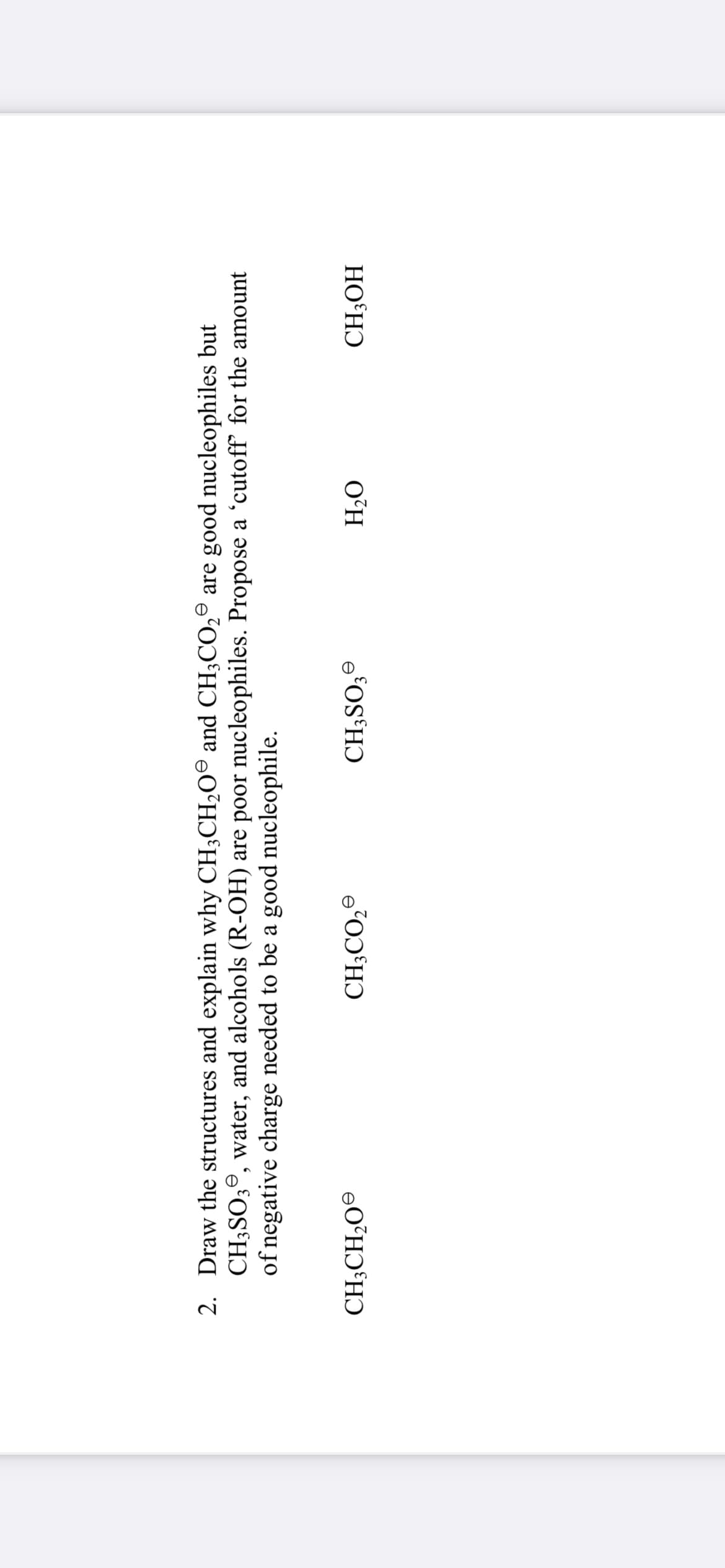 e
2. Draw the structures and explain why CH3CH₂O and CH3CO₂ are good nucleophiles but
CH3SO3, water, and alcohols (R-OH) are poor nucleophiles. Propose a 'cutoff for the amount
of negative charge needed to be a good nucleophile.
CH3CH₂O
CH3CO₂
CH3SO3
H₂O
CH3OH