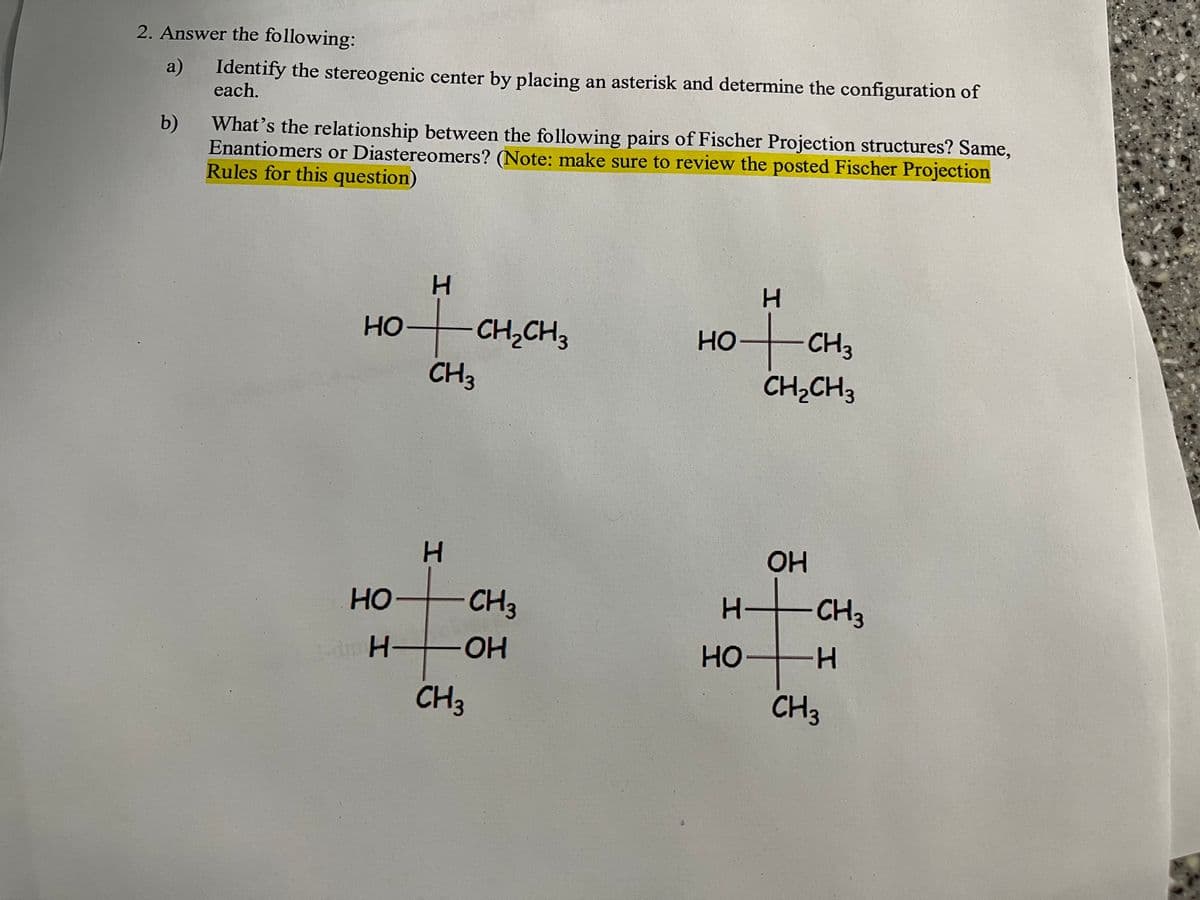 2. Answer the following:
a)
b)
Identify the stereogenic center by placing an asterisk and determine the configuration of
each.
What's the relationship between the following pairs of Fischer Projection structures? Same,
Enantiomers or Diastereomers? (Note: make sure to review the posted Fischer Projection
Rules for this question)
HO
HO
H
H
CH3
H
H
CH₂CH3
CH 3
CH3
-OH
H
HOCH 3
CH₂CH3
H-
HO
OH
H
CH3
H
CH 3
