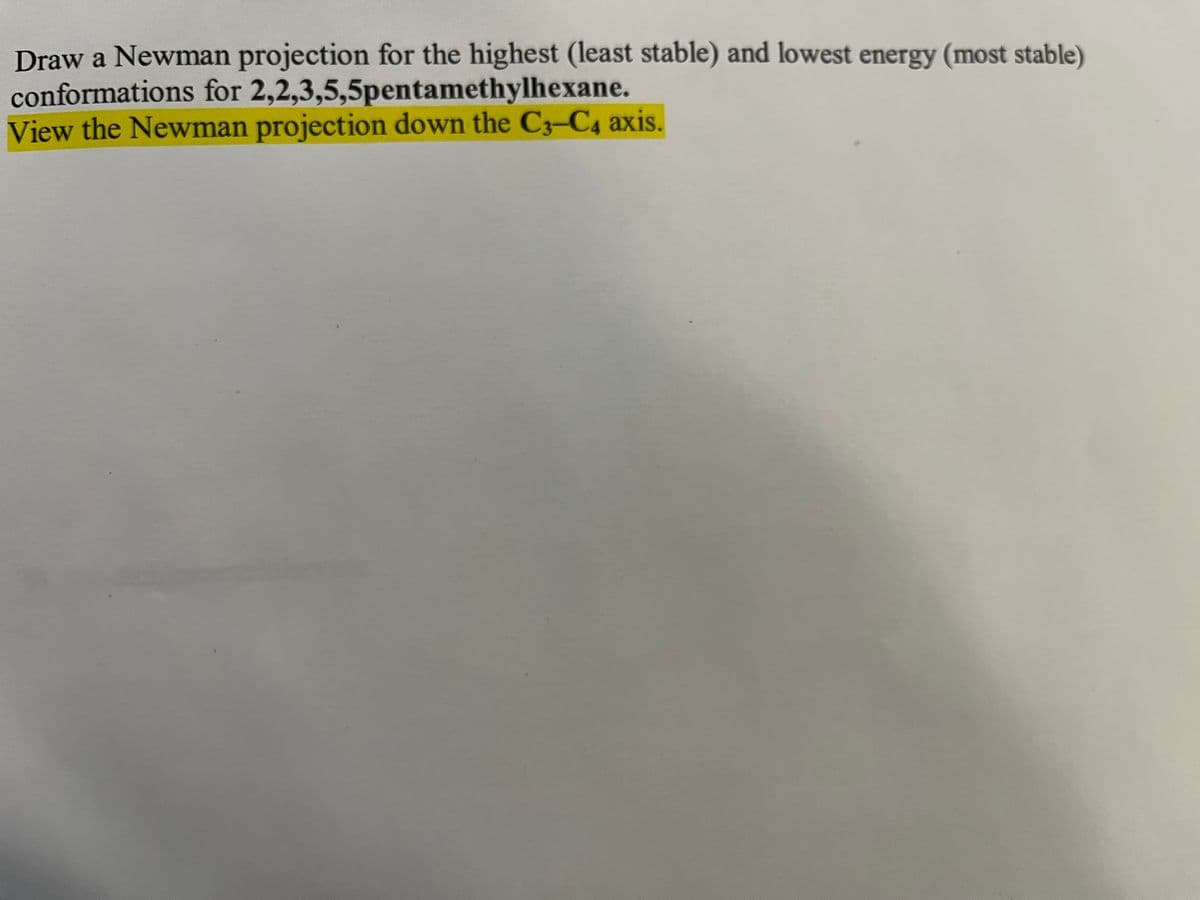 Draw a Newman projection for the highest (least stable) and lowest energy (most stable)
conformations for 2,2,3,5,5pentamethylhexane.
View the Newman projection down the C3-C4 axis.