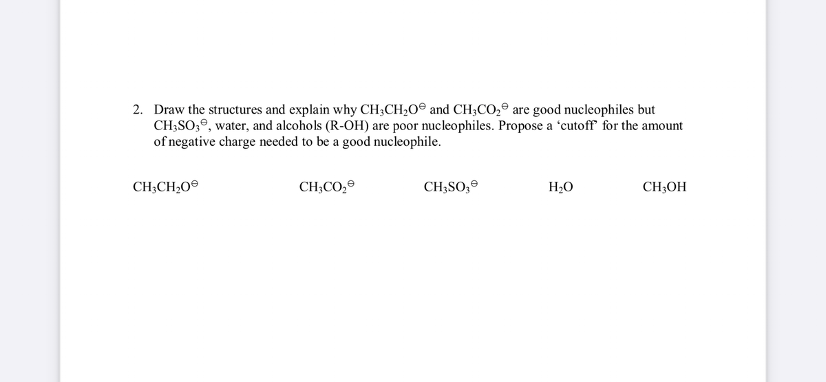 2. Draw the structures and explain why CH3CH₂O and CH3CO₂ are good nucleophiles but
CH3SO3, water, and alcohols (R-OH) are poor nucleophiles. Propose a 'cutoff' for the amount
of negative charge needed to be a good nucleophile.
CH3CH₂O
CH3CO₂
CH3SO3
H₂O
CH₂OH