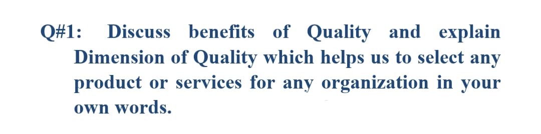 Q#1:
Discuss benefits of Quality and explain
Dimension of Quality which helps us to select any
product or services for any organization in your
own words.
