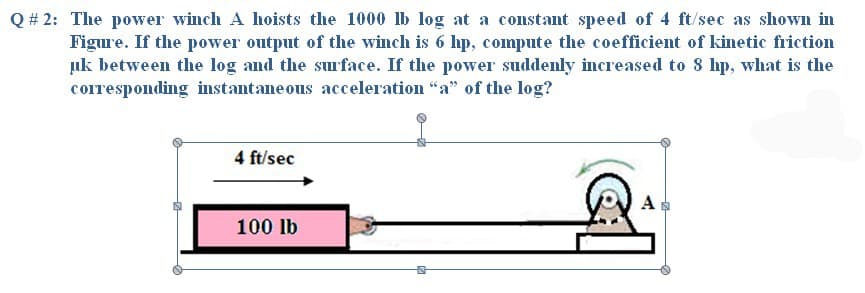 Q # 2: The power winch A hoists the 1000 lb log at a constant speed of 4 ft/sec as shown in
Figure. If the power output of the winch is 6 hp, compute the coefficient of kinetic friction
uk between the log and the surface. If the power suddenly increased to 8 hp, what is the
corresponding instantane ous acceleration "a" of the log?
4 ft/sec
A
100 lb
