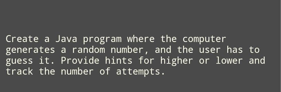 Create a Java program where the computer
generates a random number, and the user has to
guess it. Provide hints for higher or lower and
track the number of attempts.