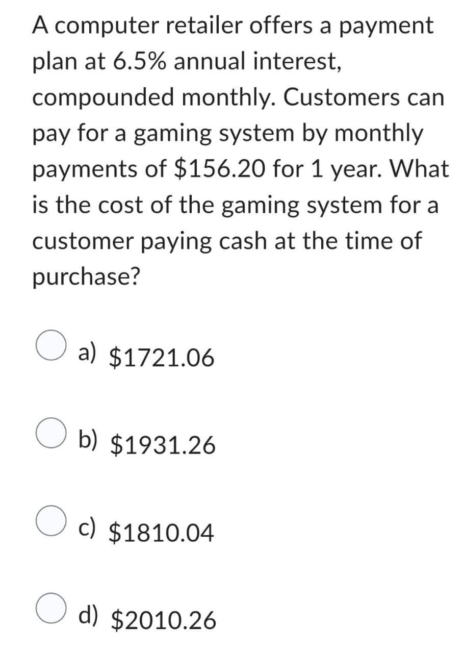 A computer retailer offers a payment
plan at 6.5% annual interest,
compounded monthly. Customers can
pay for a gaming system by monthly
payments of $156.20 for 1 year. What
is the cost of the gaming system for a
customer paying cash at the time of
purchase?
a) $1721.06
Ob) $1931.26
O c) $1810.04
d) $2010.26