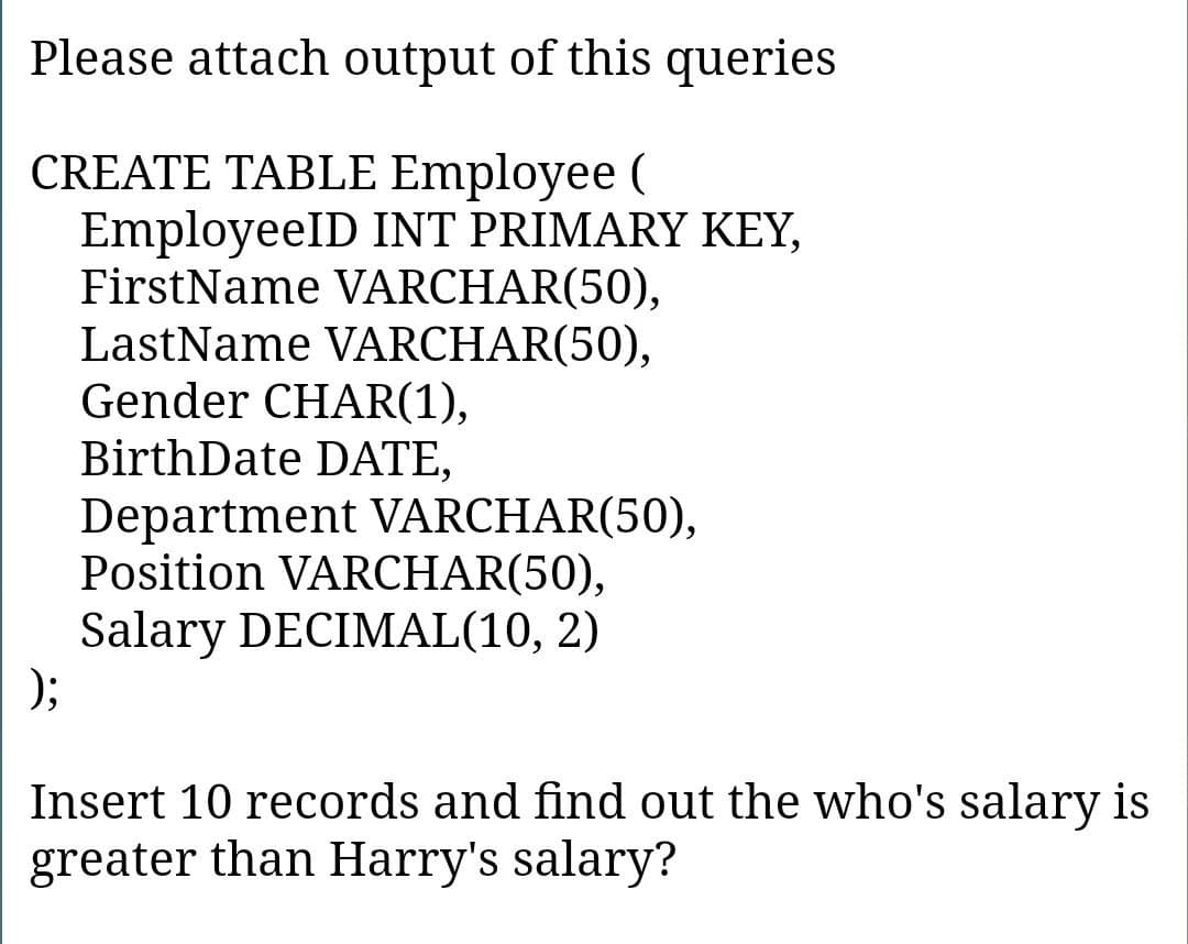 Please attach output of this queries
CREATE TABLE Employee (
EmployeeID INT PRIMARY KEY,
FirstName VARCHAR(50),
LastName VARCHAR(50),
Gender CHAR(1),
BirthDate DATE,
Department VARCHAR(50),
Position VARCHAR(50),
Salary DECIMAL(10, 2)
);
Insert 10 records and find out the who's salary is
greater than Harry's salary?